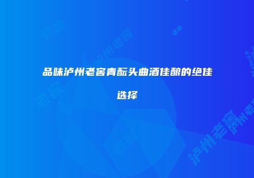 品味泸州老窖青酝头曲酒佳酿的绝佳选择