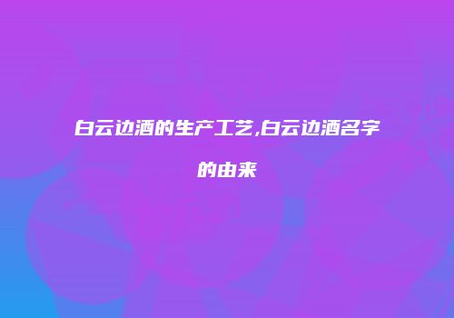 白云边酒的生产工艺,白云边酒名字的由来