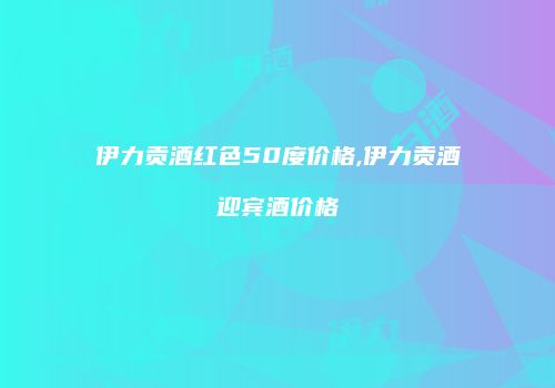 伊力贡酒红色50度价格,伊力贡酒迎宾酒价格