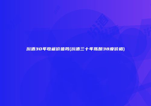 汾酒30年收藏价值吗(汾酒三十年陈酿38度价格)