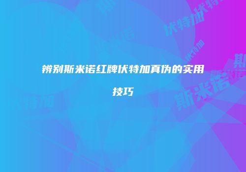 辨别斯米诺红牌伏特加真伪的实用技巧