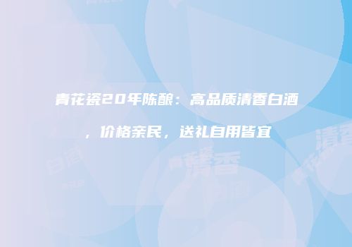 青花瓷20年陈酿：高品质清香白酒，价格亲民，送礼自用皆宜