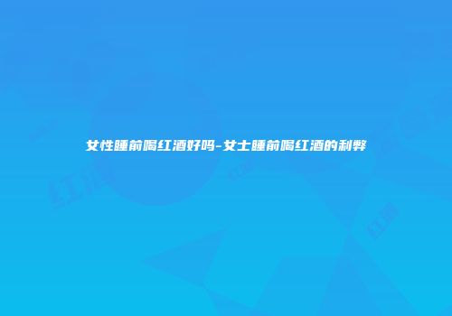 女性睡前喝红酒好吗-女士睡前喝红酒的利弊