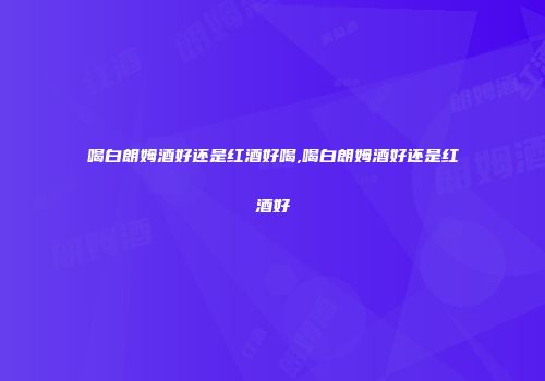 喝白朗姆酒好还是红酒好喝,喝白朗姆酒好还是红酒好