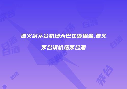 遵义到茅台机场大巴在哪里坐,遵义茅台镇机场茅台酒