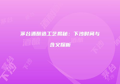 茅台酒酿造工艺揭秘：下沙时间与含义探析