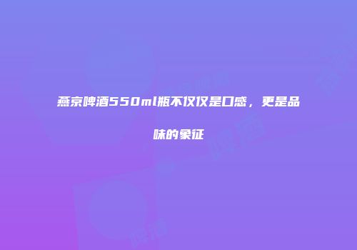 燕京啤酒550ml瓶不仅仅是口感，更是品味的象征