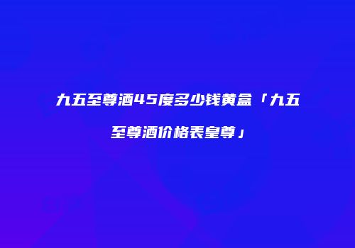 九五至尊酒45度多少钱黄盒「九五至尊酒价格表皇尊」