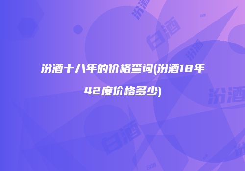 汾酒十八年的价格查询(汾酒18年42度价格多少)