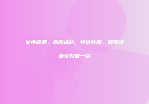 仙地啤酒：品质卓越，性价比高，值得啤酒爱好者一试