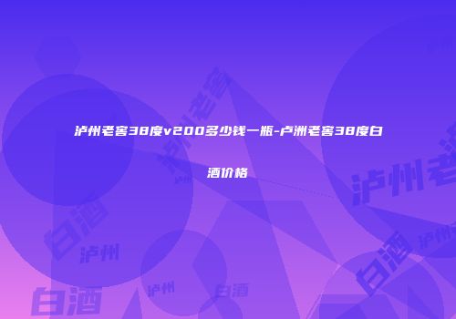 泸州老窖38度v200多少钱一瓶-卢洲老窖38度白酒价格
