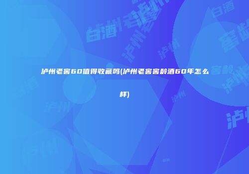 泸州老窖60值得收藏吗(泸州老窖窖龄酒60年怎么样)