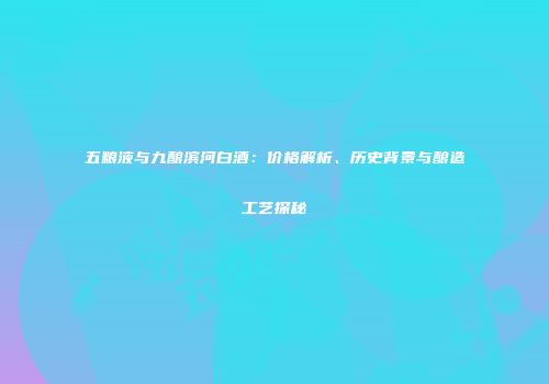 五粮液与九酿滨河白酒：价格解析、历史背景与酿造工艺探秘
