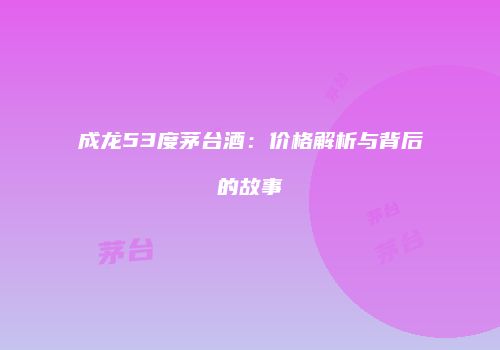 成龙53度茅台酒：价格解析与背后的故事