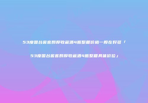 53度国台窖客醇厚收藏酒4瓶整箱价格一般在好多「53度国台窖客醇厚收藏酒4瓶整箱具体价位」