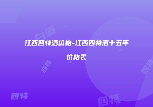 江西四特酒价格-江西四特酒十五年价格表