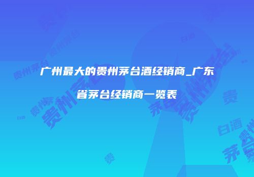 广州最大的贵州茅台酒经销商_广东省茅台经销商一览表