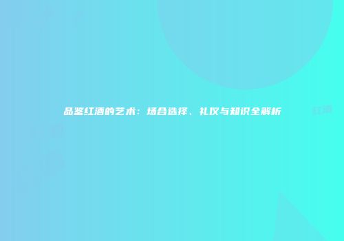 品鉴红酒的艺术：场合选择、礼仪与知识全解析