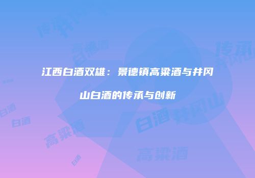 江西白酒双雄：景德镇高粱酒与井冈山白酒的传承与创新