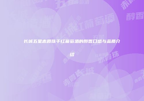 长城五星赤霞珠干红葡萄酒的醇香口感与品质介绍