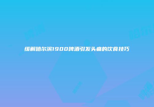 缓解哈尔滨1900啤酒引发头痛的饮食技巧