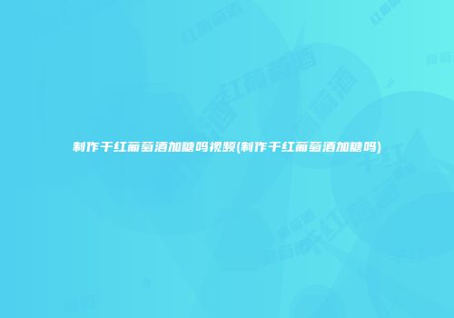 制作干红葡萄酒加糖吗视频(制作干红葡萄酒加糖吗)