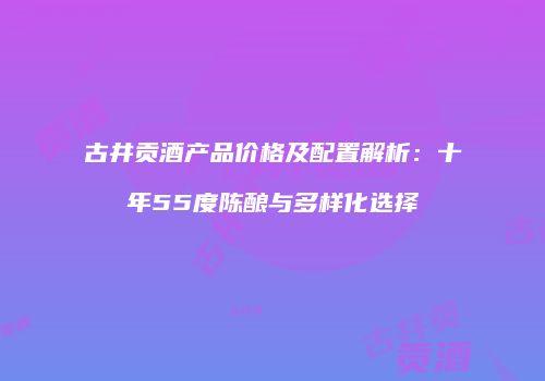 古井贡酒产品价格及配置解析：十年55度陈酿与多样化选择