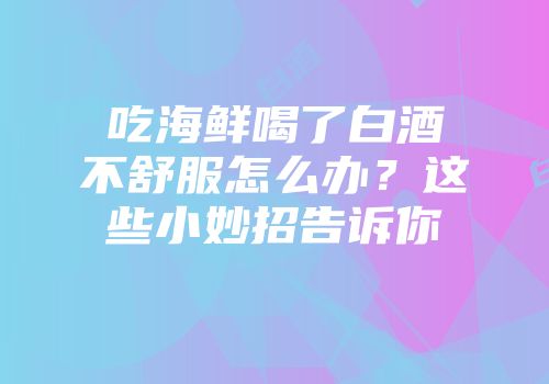 吃海鲜喝了白酒不舒服怎么办？这些小妙招告诉你