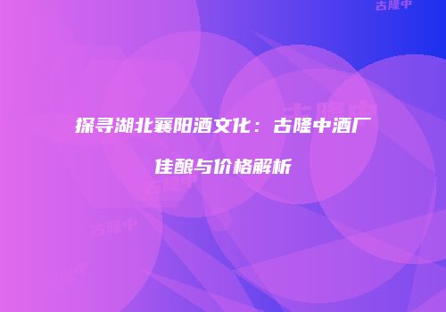 探寻湖北襄阳酒文化：古隆中酒厂佳酿与价格解析