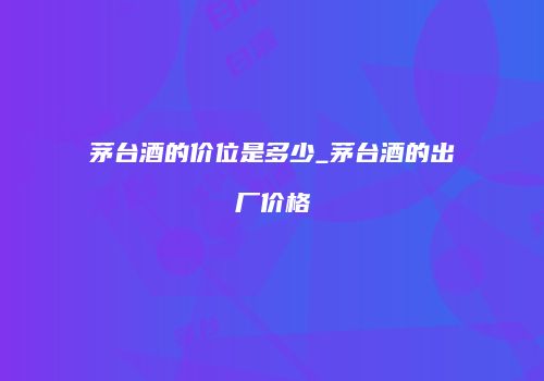 茅台酒的价位是多少_茅台酒的出厂价格