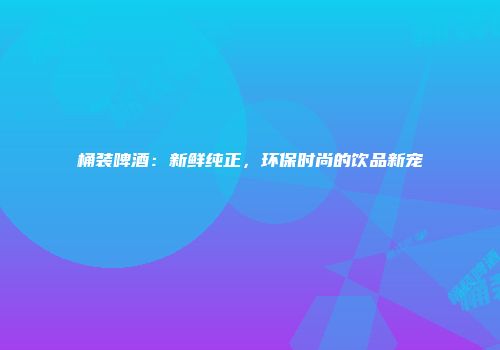 桶装啤酒：新鲜纯正，环保时尚的饮品新宠