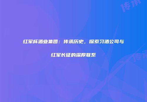 红军杯酒业集团：传承历史，探索习酒公司与红军长征的深厚联系