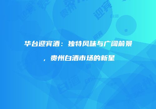 华台迎宾酒：独特风味与广阔前景，贵州白酒市场的新星