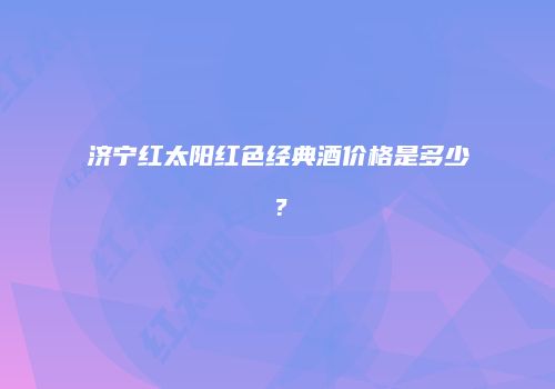 济宁红太阳红色经典酒价格是多少？