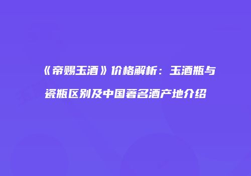 《帝赐玉酒》价格解析：玉酒瓶与瓷瓶区别及中国著名酒产地介绍