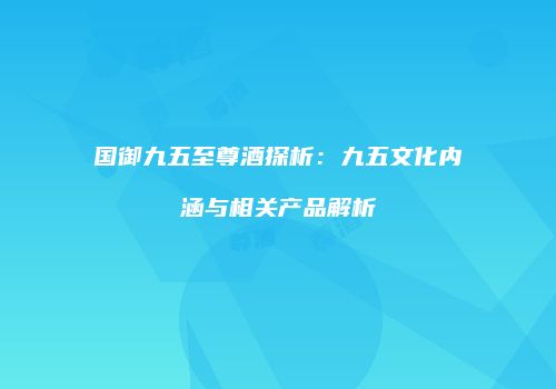 国御九五至尊酒探析：九五文化内涵与相关产品解析