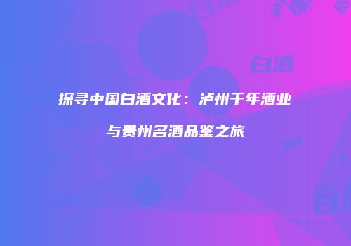 探寻中国白酒文化：泸州千年酒业与贵州名酒品鉴之旅