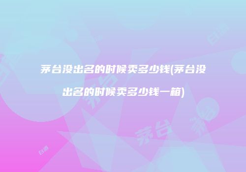 茅台没出名的时候卖多少钱(茅台没出名的时候卖多少钱一箱)