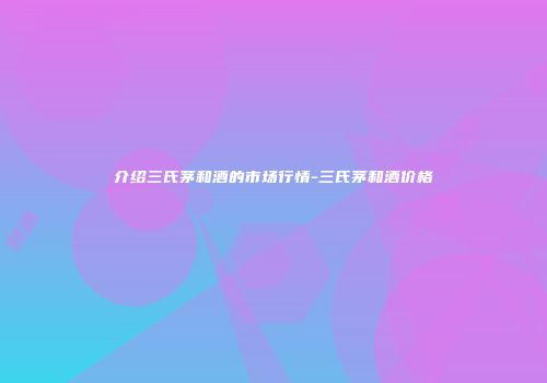 介绍三氏茅和酒的市场行情-三氏茅和酒价格