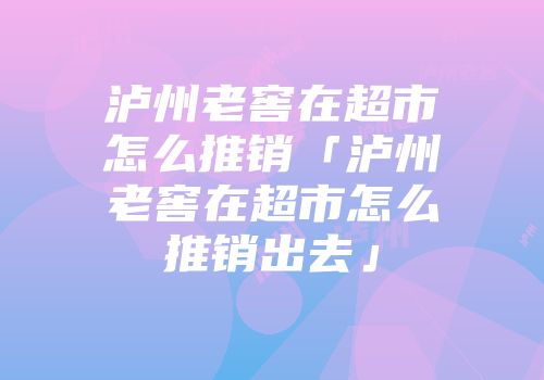 泸州老窖在超市怎么推销「泸州老窖在超市怎么推销出去」