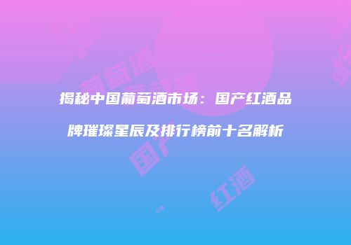 揭秘中国葡萄酒市场：国产红酒品牌璀璨星辰及排行榜前十名解析