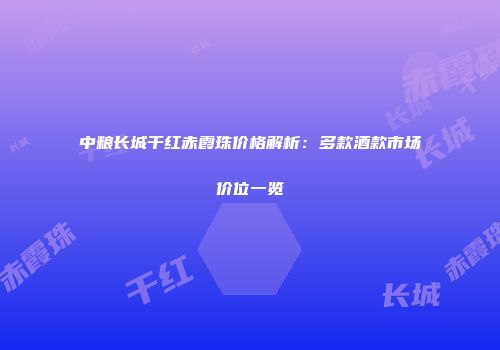 中粮长城干红赤霞珠价格解析：多款酒款市场价位一览