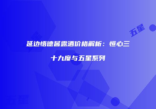 延边悟德酱露酒价格解析：恒心三十九度与五星系列
