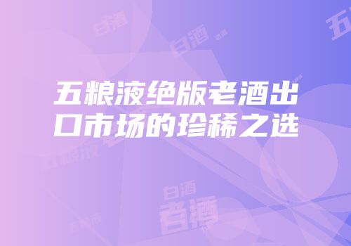 五粮液绝版老酒出口市场的珍稀之选
