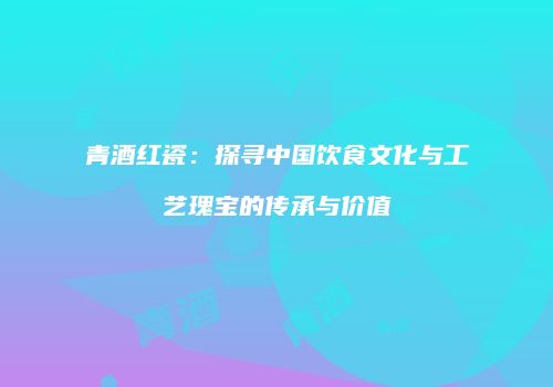 青酒红瓷：探寻中国饮食文化与工艺瑰宝的传承与价值