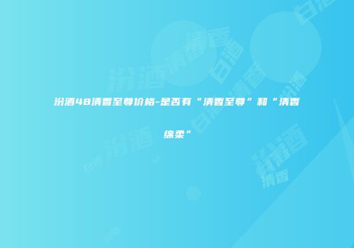 汾酒48清香至尊价格-是否有“清香至尊”和“清香绵柔”