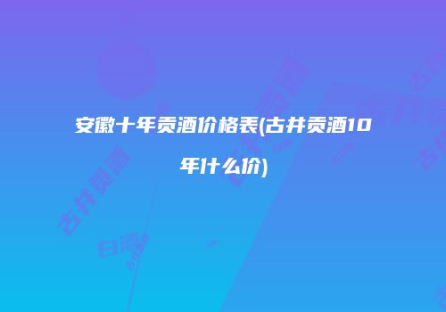 安徽十年贡酒价格表(古井贡酒10年什么价)