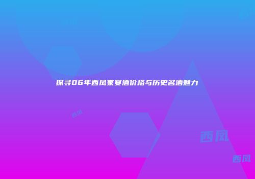 探寻06年西凤家宴酒价格与历史名酒魅力