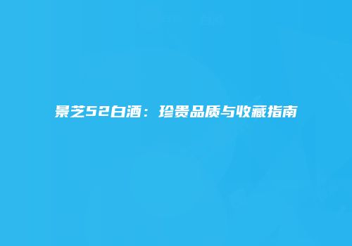 景芝52白酒：珍贵品质与收藏指南
