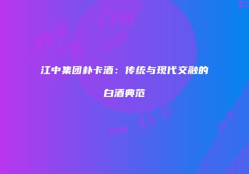 江中集团朴卡酒：传统与现代交融的白酒典范
